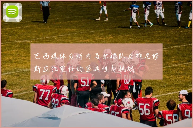 巴西媒体分析内马尔退队后维尼修斯应担重任的紧迫性与挑战