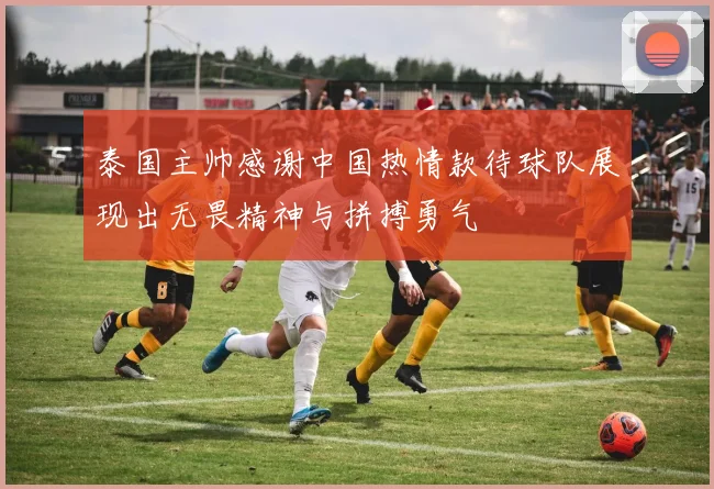 泰国主帅感谢中国热情款待球队展现出无畏精神与拼搏勇气