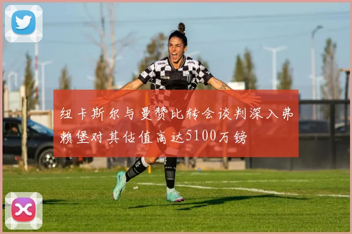 纽卡斯尔与曼赞比转会谈判深入弗赖堡对其估值高达5100万镑
