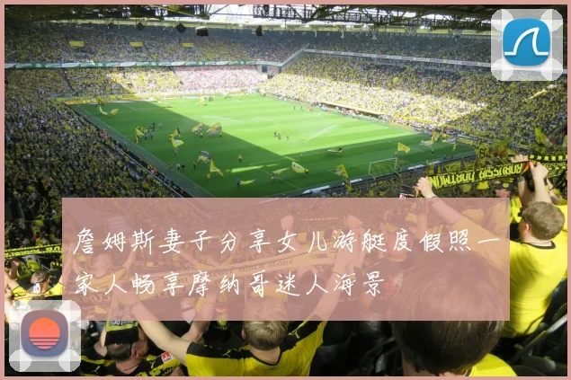 詹姆斯妻子分享女儿游艇度假照一家人畅享摩纳哥迷人海景