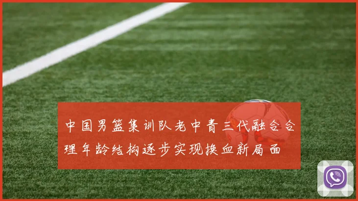 中国男篮集训队老中青三代融合合理年龄结构逐步实现换血新局面