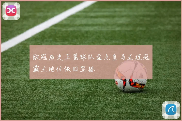 欧冠历史卫冕球队盘点皇马五连冠霸主地位依旧显赫