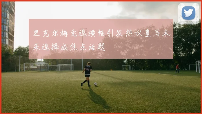 里克尔梅竞选横幅引发热议皇马未来选择成焦点话题