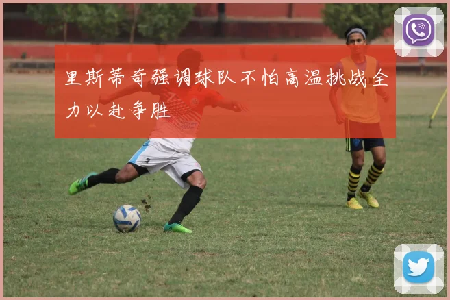 里斯蒂奇强调球队不怕高温挑战全力以赴争胜