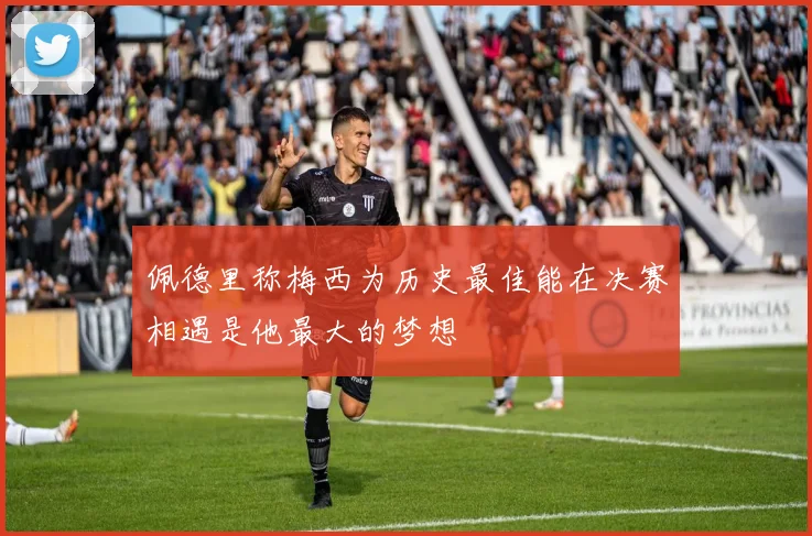佩德里称梅西为历史最佳能在决赛相遇是他最大的梦想
