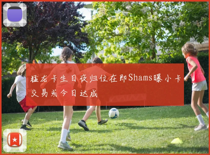 猛龙卡生日夜归位在即Shams曝小卡交易或今日达成