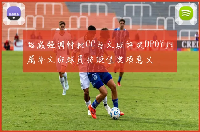 路威强调特批CC与文班评奖DPOY归属非文班球员将贬值奖项意义