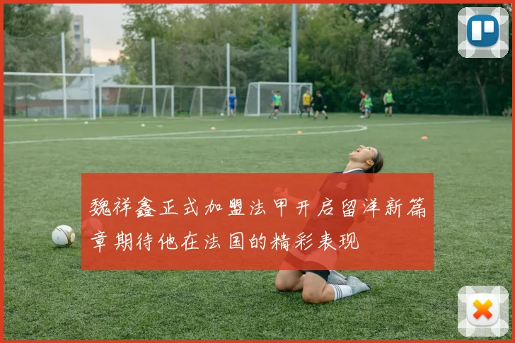 魏祥鑫正式加盟法甲开启留洋新篇章期待他在法国的精彩表现