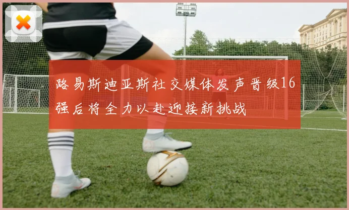 路易斯迪亚斯社交媒体发声晋级16强后将全力以赴迎接新挑战