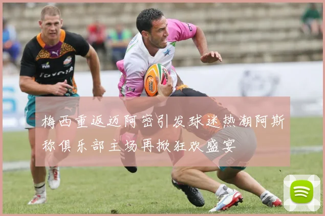 梅西重返迈阿密引发球迷热潮阿斯称俱乐部主场再掀狂欢盛宴