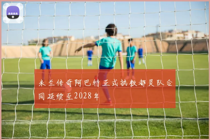 米兰传奇阿巴特正式执教都灵队合同延续至2028年