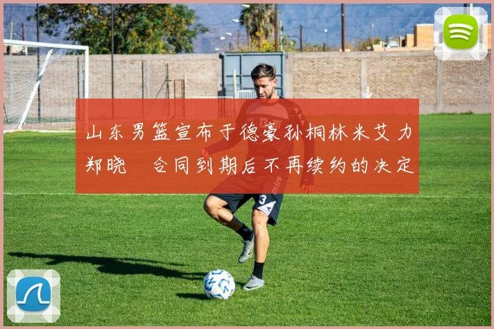 山东男篮宣布于德豪孙桐林米艾力郑晓垚合同到期后不再续约的决定