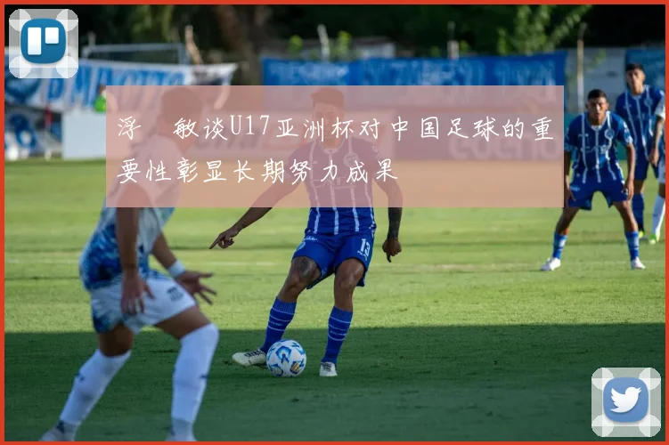 浮嶋敏谈U17亚洲杯对中国足球的重要性彰显长期努力成果