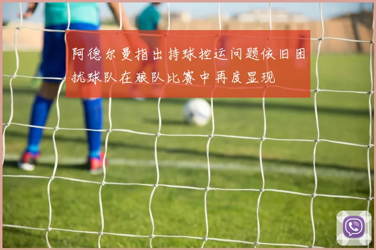 阿德尔曼指出持球控运问题依旧困扰球队在狼队比赛中再度显现