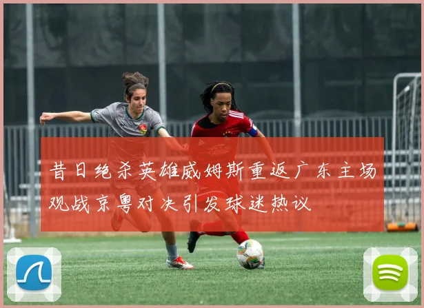 昔日绝杀英雄威姆斯重返广东主场观战京粤对决引发球迷热议