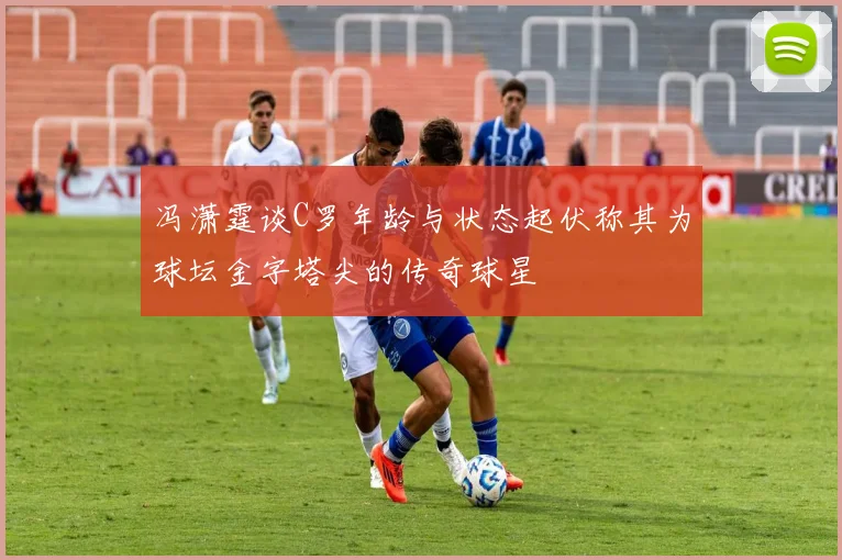 冯潇霆谈C罗年龄与状态起伏称其为球坛金字塔尖的传奇球星