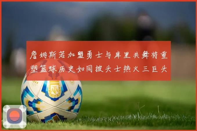 詹姆斯若加盟勇士与库里共舞将重塑篮球历史如同披头士热火三巨头再现