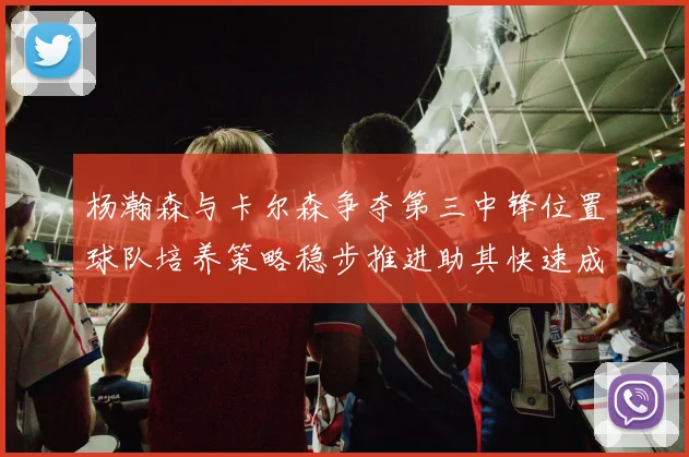 杨瀚森与卡尔森争夺第三中锋位置球队培养策略稳步推进助其快速成长