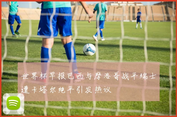 世界杯早报巴西与摩洛哥战平瑞士遭卡塔尔绝平引发热议