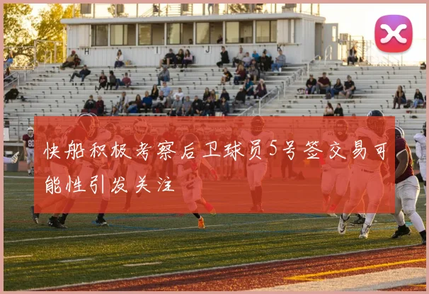 快船积极考察后卫球员5号签交易可能性引发关注
