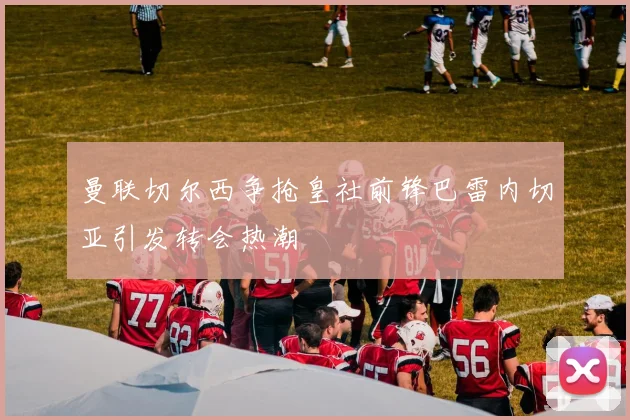 曼联切尔西争抢皇社前锋巴雷内切亚引发转会热潮