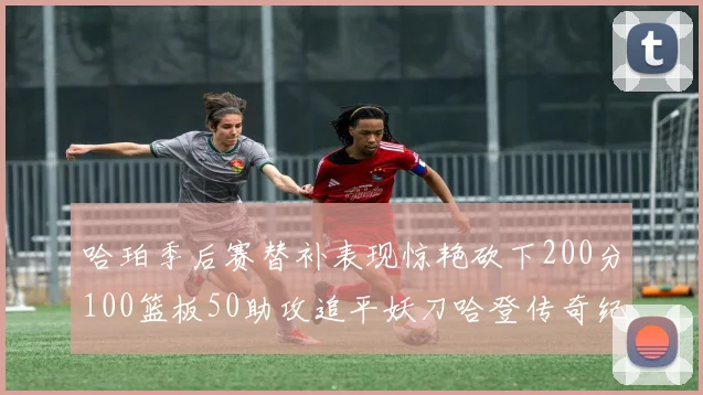 哈珀季后赛替补表现惊艳砍下200分100篮板50助攻追平妖刀哈登传奇纪录