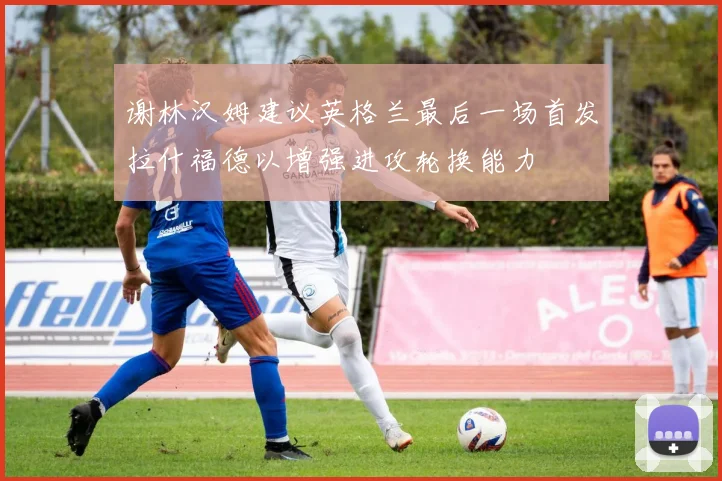 谢林汉姆建议英格兰最后一场首发拉什福德以增强进攻轮换能力