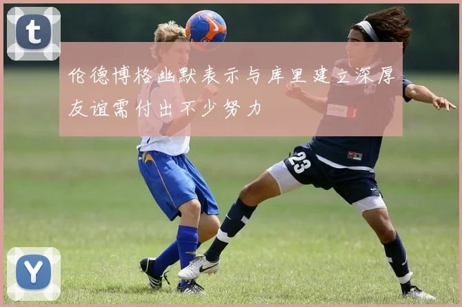 伦德博格幽默表示与库里建立深厚友谊需付出不少努力
