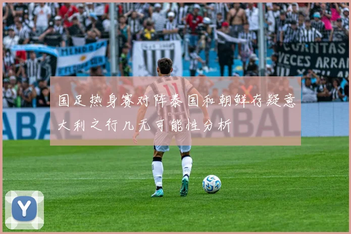 国足热身赛对阵泰国和朝鲜存疑意大利之行几无可能性分析