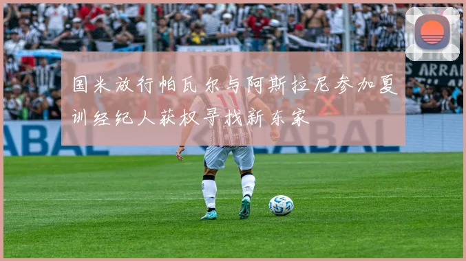 国米放行帕瓦尔与阿斯拉尼参加夏训经纪人获权寻找新东家