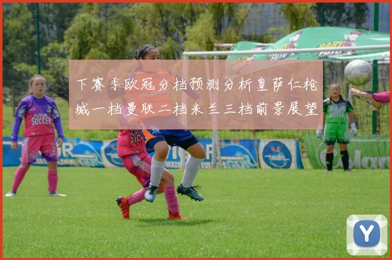 下赛季欧冠分档预测分析皇萨仁枪城一档曼联二档米兰三档前景展望