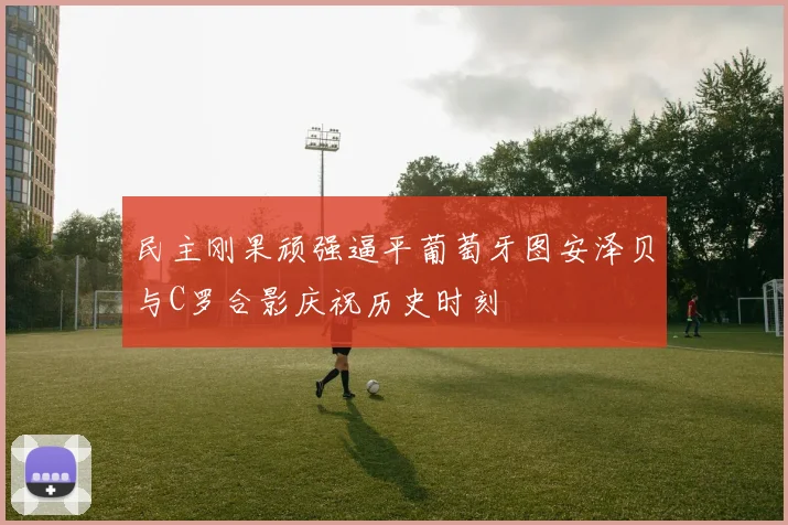 民主刚果顽强逼平葡萄牙图安泽贝与C罗合影庆祝历史时刻