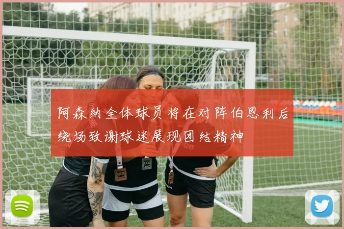 阿森纳全体球员将在对阵伯恩利后绕场致谢球迷展现团结精神