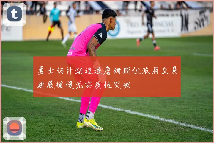 勇士仍计划追逐詹姆斯但浓眉交易进展缓慢无实质性突破