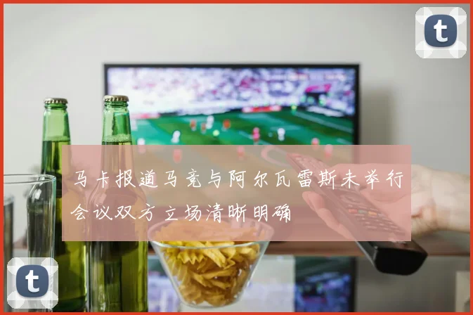 马卡报道马竞与阿尔瓦雷斯未举行会议双方立场清晰明确