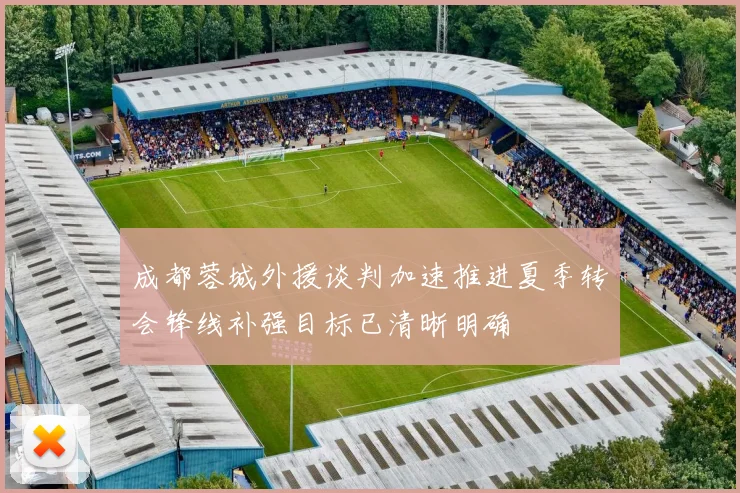 成都蓉城外援谈判加速推进夏季转会锋线补强目标已清晰明确